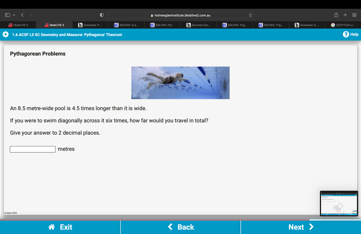 bksbLIVE 2
bksbLIVE 2
Pythagorean Problems
1.6 ACSF L5 SC Geometry and Measure: Pythagorus' Theorum
Obksb 2022
b Answered: P...
metres
N. SOLVED: In a...
☎ Exit
holmesgleninstitute.bksblive2.com.au
An 8.5 metre-wide pool is 4.5 times longer than it is wide.
If you were to swim diagonally across it six times, how far would you travel in total?
Give your answer to 2 decimal places.
N. SOLVED: Pyt...
b Success Con...
< Back
N. SOLVED: Trig...
N. SOLVED: Trig...
b Answered: A...
Next >
Û +
G OZZYTHAI LI...
? Help
Next >