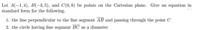 Let A(-1,4), B(-3, 5), and C(0,9) be points on the Cartesian plane. Give an equation in
standard form for the following.
1. the line perpendicular to the line segment AB and passing through the point C
2. the circle having line segment BC as a diameter
