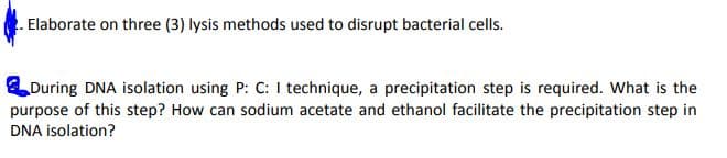 Elaborate on three (3) lysis methods used to disrupt bacterial cells.
During DNA isolation using P: C: I technique, a precipitation step is required. What is the
purpose of this step? How can sodium acetate and ethanol facilitate the precipitation step in
DNA isolation?
