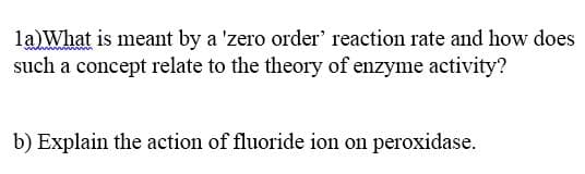 la)What is meant by a 'zero order' reaction rate and how does
such a concept relate to the theory of enzyme activity?
b) Explain the action of fluoride ion on peroxidase.
