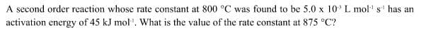 A second order reaction whose rate constant at 800 °C was found to be 5.0 x 10* L mol s' has an
activation energy of 45 kJ mol'. What is the value of the rate constant at 875 °C?
