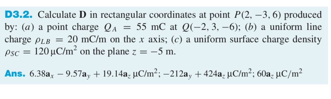 D3.2. Calculate D in rectangular coordinates at point P(2, –3, 6) produced
by: (a) a point charge QA
charge PLB
55 mC at Q(-2, 3, –6); (b) a uniform line
20 mC/m on the x axis; (c) a uniform surface charge density
||
Ps :
120 µC/m² on the plane z = –5 m.
Ans. 6.38a, – 9.57ay + 19.14a; µC/m²; –212a, + 424a, µC/m²; 60a, µC/m²
