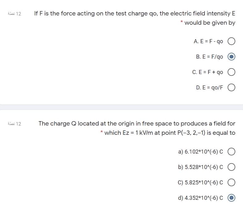 If F is the force acting on the test charge qo, the electric field intensity E
* would be given by
Lai 12
A. E = F- qo
B. E = F/qo
C. E = F+ qo
D. E = qo/F
The charge Q located at the origin in free space to produces a field for
* which Ez = 1 kV/m at point P(-3, 2,-1) is equal to
bi 12
a) 6.102*10^(-6) C
b) 5.528*10^(-6) C
C) 5.825*10^(-6) c
d) 4.352*10^(-6) C
