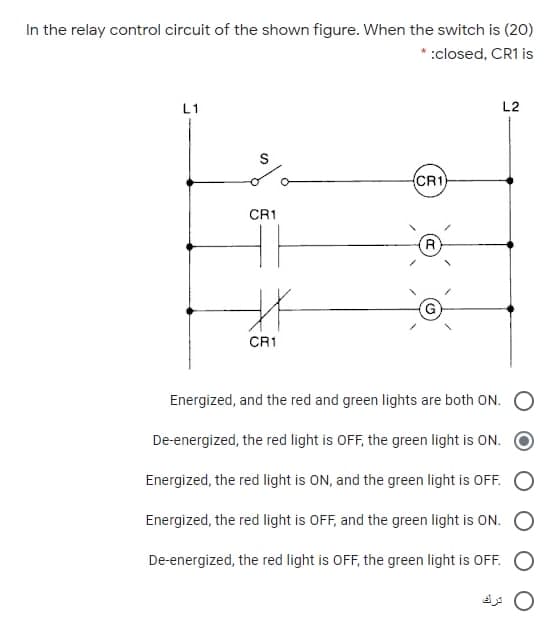 In the relay control circuit of the shown figure. When the switch is (20)
* :closed, CR1 is
L1
L2
CR1
CR1
CR1
Energized, and the red and green lights are both ON. O
De-energized, the red light is OFF, the green light is ON.
Energized, the red light is ON, and the green light is OFF.
Energized, the red light is OFF, and the green light is ON.
De-energized, the red light is OFF, the green light is OFF.
