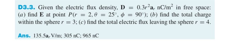 D3.3. Given the electric flux density, D = 0.3r²a, nC/m² in free space:
(a) find E at point P(r = 2, 0 = 25°, ø = 90°); (b) find the total charge
within the sphere r = 3; (c) find the total electric flux leaving the sphere r = 4.
Ans. 135.5a, V/m; 305 nC; 965 nC
