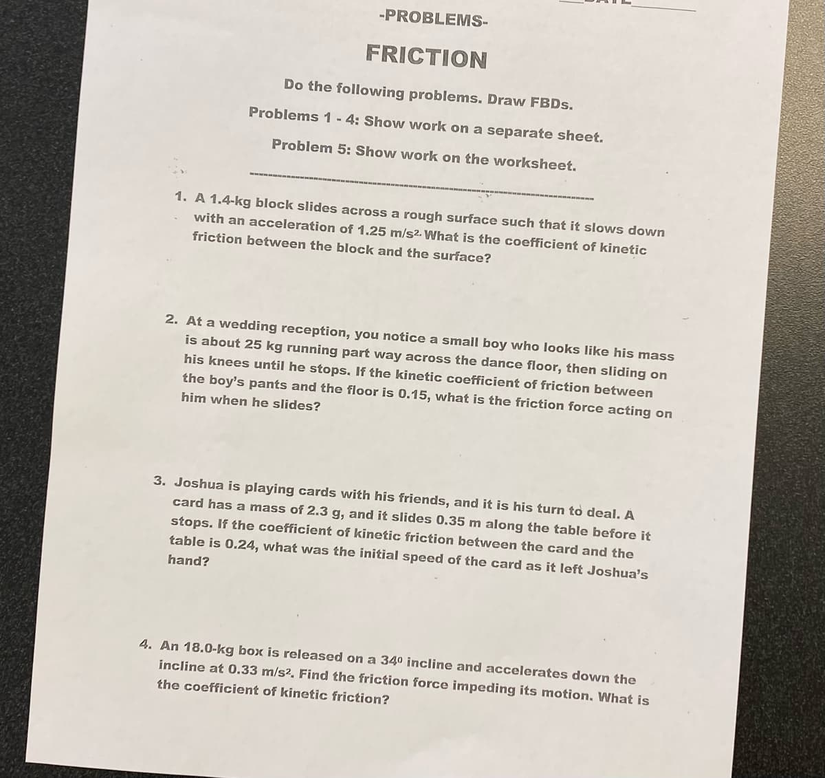 -PROBLEMS-
FRICTION
Do the following problems. Draw FBDs.
Problems 1 - 4: Show work on a separate sheet.
Problem 5: Show work on the worksheet.
1. A 1.4-kg block slides across a rough surface such that it slows down
with an acceleration of 1.25 m/s2. What is the coefficient of kinetic
friction between the block and the surface?
2. At a wedding reception, you notice a small boy who looks like his mass
is about 25 kg running part way across the dance floor, then sliding on
his knees until he stops. If the kinetic coefficient of friction between
the boy's pants and the floor is 0.15, what is the friction force acting on
him when he slides?
3. Joshua is playing cards with his friends, and it is his turn to deal. A
card has a mass of 2.3 g, and it slides 0.35 m along the table before it
stops. If the coefficient of kinetic friction between the card and the
table is 0.24, what was the initial speed of the card as it left Joshua's
hand?
4. An 18.0-kg box is released on a 34⁰ incline and accelerates down the
incline at 0.33 m/s². Find the friction force impeding its motion. What is
the coefficient of kinetic friction?