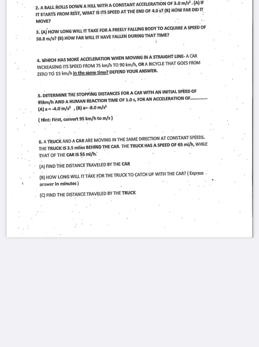 2. A BALL ROLLS DOWN A HILL WITH A CONSTANT ACCELERATION OF 3.0 m/s². (A) IF
IT STARTS FROM REST, WHAT IS ITS SPEED AT THE END OF 4.0 s? (B) HOW FAR DID IT
MOVE?
3. (A) HOW LONG WILL IT TAKE FOR A FREELY FALLING BODY TO ACQUIRE A SPEED OF
58.8 m/s? (B) HOW FAR WILL IT HAVE FALLEN DURING THAT TIME?
4. WHICH HAS MORE ACCELERATION WHEN MOVING IN A STRAIGHT LINE-A CAR
INCREASING ITS SPEED FROM 75 km/h TO 90 km/h, OR A BICYCLE THAT GOES FROM
ZERO TO 15 km/h in the same time? DEFEND YOUR ANSWER.
5. DETERMINE THE STOPPING DISTANCES FOR A CAR WITH AN INITIAL SPEED OF
95km/h AND A HUMAN REACTION TIME OF 1.0 s, FOR AN ACCELERATION OF...............
(A) a= -4.0 m/s², (B) a= -8.0 m/s²
(Hint: First, convert 95 km/h to m/s)
6. A TRUCK AND A CAR ARE MOVING IN THE SAME DIRECTION AT CONSTANT SPEEDS.
THE TRUCK IS 3.5 miles BEHIND THE CAR. THE TRUCK HAS A SPEED OF 65 mi/h, WHILE
THAT OF THE CAR IS $5 mi/h.
(A) FIND THE DISTANCE TRAVELED BY THE CAR
(B) HOW LONG WILL IT TAKE FOR THE TRUCK TO CATCH UP WITH THE CAR? (Express
answer in minutes)
(C) FIND THE DISTANCE TRAVELED BY THE TRUCK