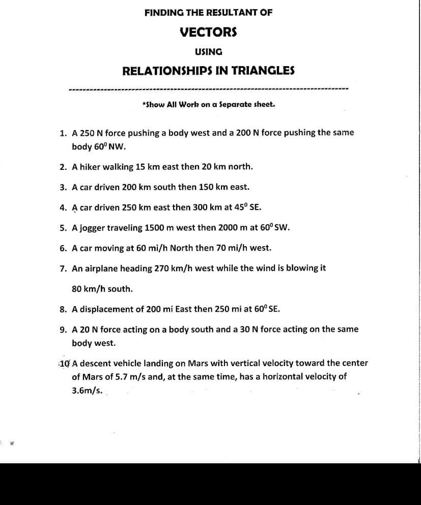 FINDING THE RESULTANT OF
VECTORS
USING
RELATIONSHIPS IN TRIANGLES
*Show All Work on a Separate sheet.
1. A 250 N force pushing a body west and a 200 N force pushing the same
body 60° NW.
2. A hiker walking 15 km east then 20 km north.
3. A car driven 200 km south then 150 km east.
4. A car driven 250 km east then 300 km at 45° SE.
5. A jogger traveling 1500 m west then 2000 m at 60° SW.
6. A car moving at 60 mi/h North then 70 mi/h west.
7. An airplane heading 270 km/h west while the wind is blowing it
80 km/h south.
8. A displacement of 200 mi East then 250 mi at 60° SE.
9. A 20 N force acting on a body south and a 30 N force acting on the same
body west.
10 A descent vehicle landing on Mars with vertical velocity toward the center
of Mars of 5.7 m/s and, at the same time, has a horizontal velocity of
3.6m/s.