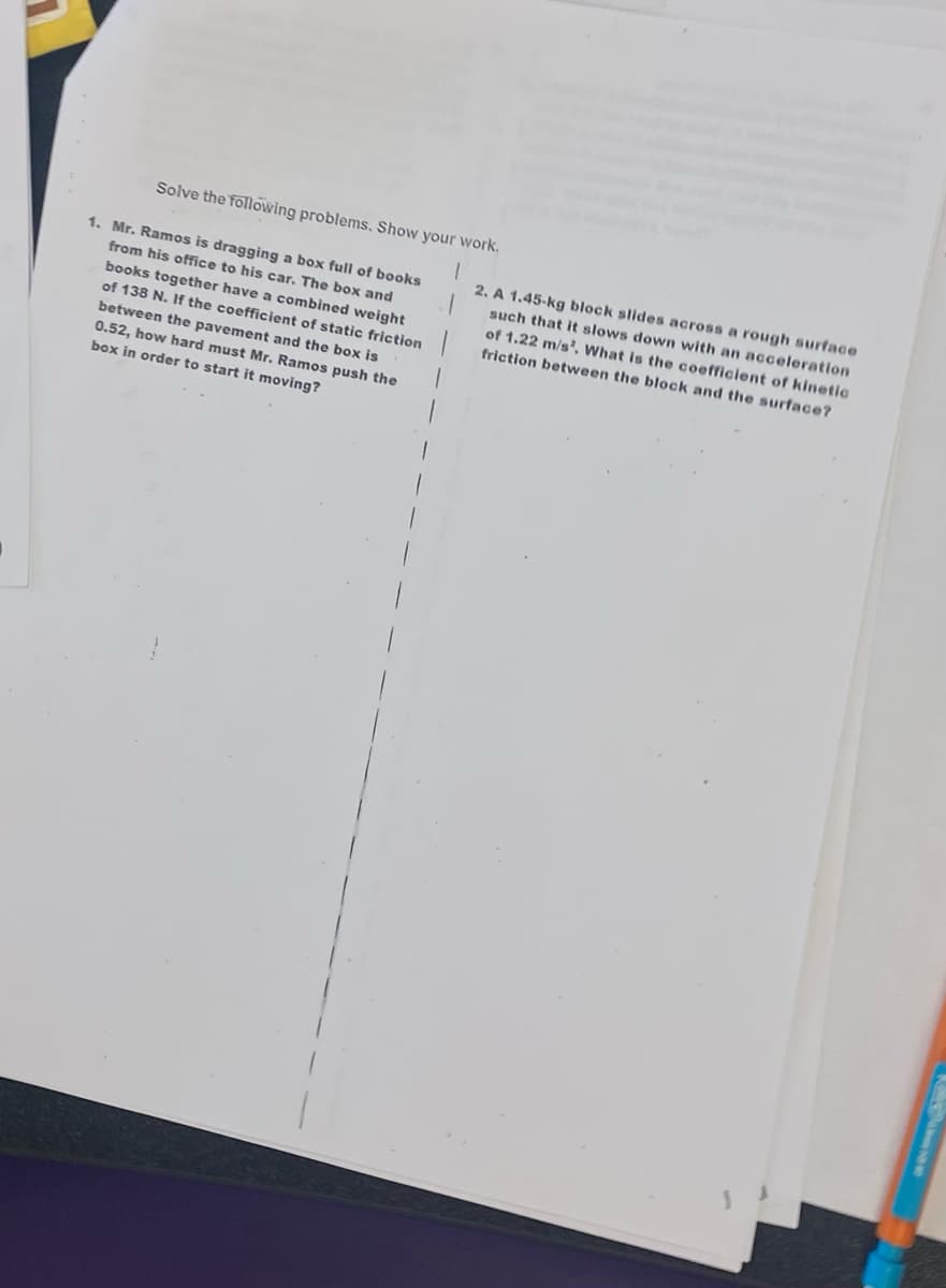 Solve the following problems. Show your work.
1. Mr. Ramos is dragging a box full of books
from his office to his car. The box and
books together have a combined weight
of 138 N. If the coefficient of static friction
between the pavement and the box is
0.52, how hard must Mr. Ramos push the
box in order to start it moving?
2. A 1.45-kg block slides across a rough surface
such that it slows down with an acceleration
of 1.22 m/s². What is the coefficient of kinetic
friction between the block and the surface?
1