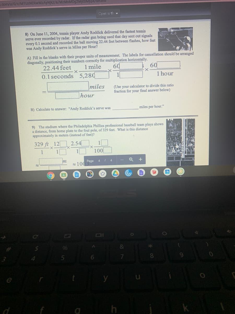 .com/u/0/c/MTUZNDkwMZAyNjkz/a/MzMxMDg2MjcdMJ4/delalils
Cpen w th -
8) On June 11, 2004, tennis player Andy Roddick delivered the fastest tennis
serve ever recorded by radar. If the radar gun being used that day sent out signals
every 0.1 second and recorded the ball moving 22.44 feet between flashes, how fast
was Andy Roddick's serve in Miles per Hour?
A) Fill in the blanks with their proper units of measurement, The labels for cancellation should be arranged
diagonally, positioning their numbers correctly for multiplication horizontally.
60
60
22.44 feet
1 mile
0.1 seconds 5,280
1 hour
miles
hour
(Use your calculator to divide this ratio
fraction for your final answer below)
B) Calculate to answer: "Andy Roddick's serve was
miles per hour."
9) The stadium where the Philadelphia Phillies professional baseball team plays shows
a distance, from home plate to the foul pole, of 329 feet. What is this distance
approximately in meters (instead of feet)?
329 ft 12
2.54
100
Page
4
z100
%24
%
&
4.
7.
