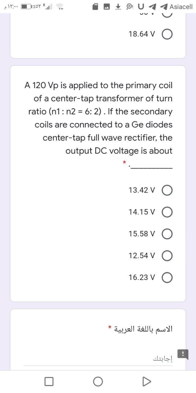 O: U 11Asiacell
H
18.64 V O
A 120 Vp is applied to the primary coil
of a center-tap transformer of turn
ratio (n1: n2 = 6: 2). If the secondary
%3D
coils are connected to a Ge diodes
center-tap full wave rectifier, the
output DC voltage is about
13.42 V O
14.15 V
15.58 V
12.54 V O
16.23 V
الاسم بال لغة العربية
إجابتك
