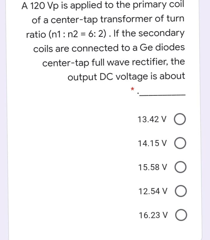 A 120 Vp is applied to the primary coil
of a center-tap transformer of turn
ratio (n1: n2 = 6: 2) . If the secondary
%3D
coils are connected to a Ge diodes
center-tap full wave rectifier, the
output DC voltage is about
13.42 V O
14.15 V O
15.58 V O
12.54 V O
16.23 V O
