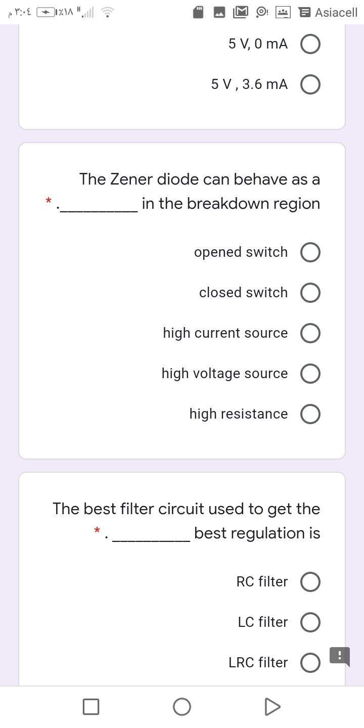 Asiacell
5 V, 0 mA O
5 V , 3.6 mA O
The Zener diode can behave as a
in the breakdown region
opened switch O
closed switch
high current source
high voltage source
high resistance O
The best filter circuit used to get the
best regulation is
RC filter
LC filter O
LRC filter
