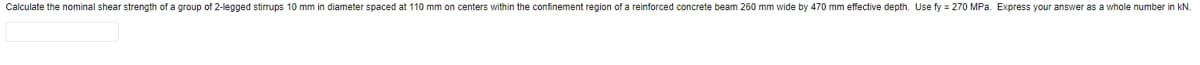 Calculate the nominal shear strength of a group of 2-legged stirrups 10 mm in diameter spaced at 110 mm on centers within the confinement region of a reinforced concrete beam 260 mm wide by 470 mm effective depth. Use fy = 270 MPa. Express your answer as a whole number in kN.
