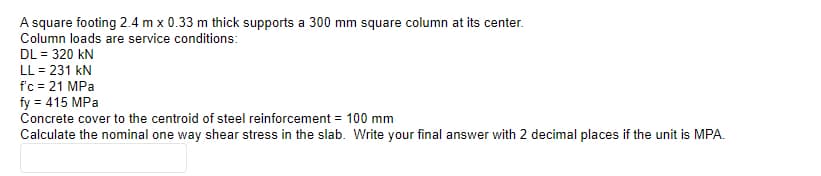 A square footing 2.4 m x 0.33 m thick supports a 300 mm square column at its center.
Column loads are service conditions:
DL = 320 kN
LL = 231 kN
f'c = 21 MPa
fy = 415 MPa
Concrete cover to the centroid of steel reinforcement = 100 mm
Calculate the nominal one way shear stress in the slab. Write your final answer with 2 decimal places if the unit is MPA.
