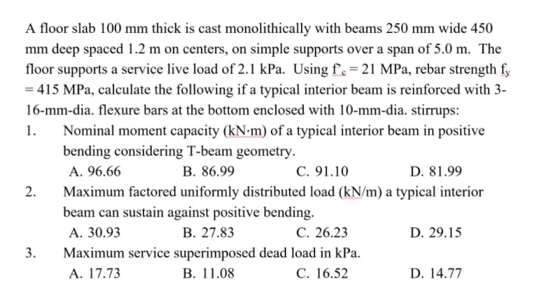 A floor slab 100 mm thick is cast monolithically with beams 250 mm wide 450
mm deep spaced 1.2 m on centers, on simple supports over a span of 5.0 m. The
floor supports a service live load of 2.1 kPa. Using f'. = 21 MPa, rebar strength fy
= 415 MPa, calculate the following if a typical interior beam is reinforced with 3-
16-mm-dia. flexure bars at the bottom enclosed with 10-mm-dia. stirrups:
1.
Nominal moment capacity (kN-m) of a typical interior beam in positive
bending considering T-beam geometry.
А. 96.66
B. 86.99
C. 91.10
D. 81.99
2.
Maximum factored uniformly distributed load (kN/m) a typical interior
beam can sustain against positive bending.
А. 30.93
В. 27.83
С. 26.23
D. 29.15
3.
Maximum service superimposed dead load in kPa.
В. 11.08
А. 17.73
С. 16.52
D. 14.77
