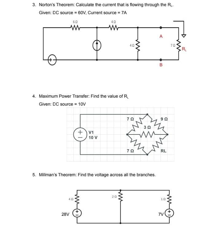 3. Norton's Theorem: Calculate the current that is flowing through the R₁.
Given: DC source = 60V, Current source = 7A
-+
60
www
4. Maximum Power Transfer: Find the value of R₁
Given: DC source = 10V
402
28V
+ V1
40
www
10 V
a
ww
20
70
5. Millman's Theorem: Find the voltage across all the branches.
70
A
63
B
9 Ω
3 Ω
www
RL
10
7V
70