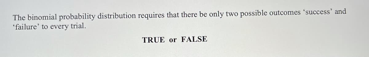 The binomial probability distribution requires that there be only two possible outcomes 'success' and
'failure' to every trial.
TRUE or FALSE
