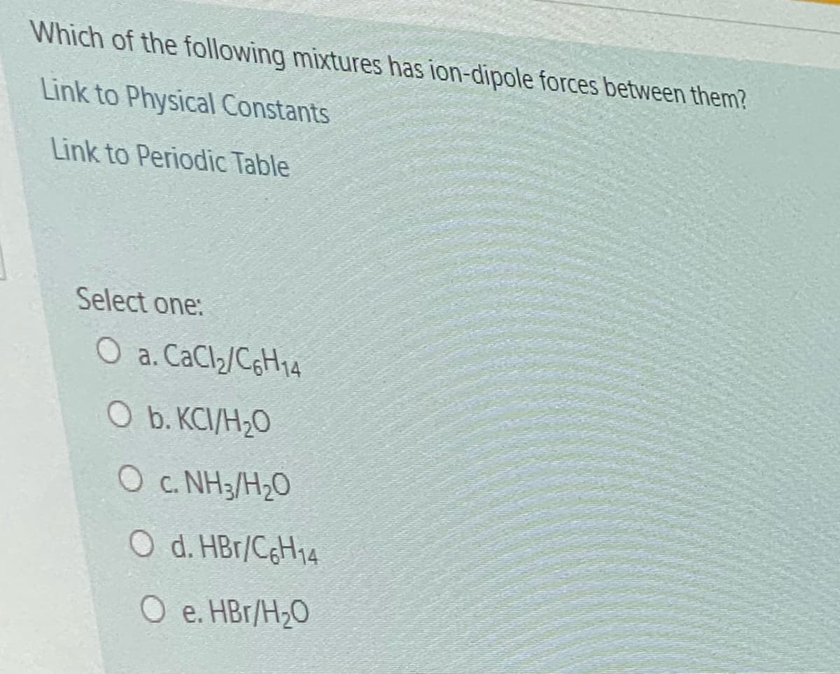 Which of the following mixtures has ion-dipole forces between them?
Link to Physical Constants
Link to Periodic Table
Select one:
O a. CaCl2/C6H14
O b. KCI/H20
O c. NH3/H20
O d. HBr/C¢H14
O e. HBr/H20
