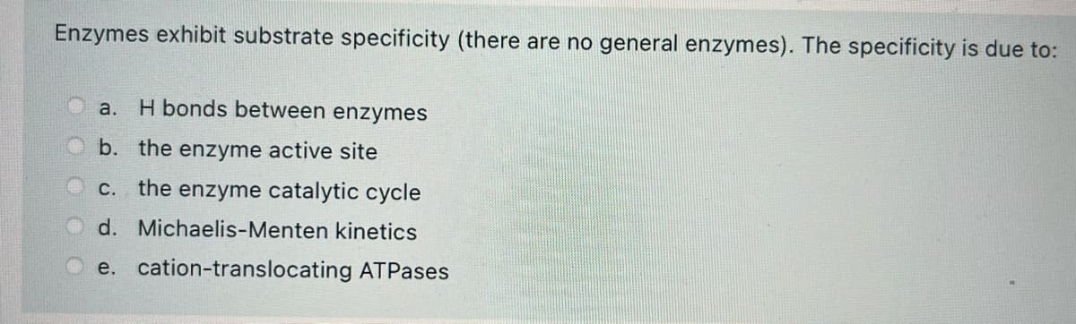 Enzymes exhibit substrate specificity (there are no general enzymes). The specificity is due to:
a. H bonds between enzymes
b. the enzyme active site
c. the enzyme catalytic cycle
d. Michaelis-Menten kinetics
e. cation-translocating ATPases
