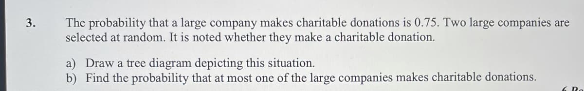 The probability that a large company makes charitable donations is 0.75. Two large companies are
selected at random. It is noted whether they make a charitable donation.
3.
a) Draw a tree diagram depicting this situation.
b) Find the probability that at most one of the large companies makes charitable donations.
