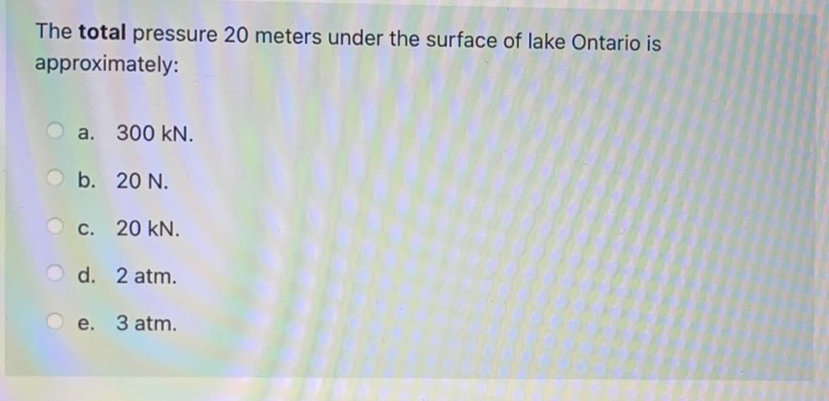 The total pressure 20 meters under the surface of lake Ontario is
approximately:
a. 300 kN.
b. 20 N.
C. 20 kN.
d. 2 atm.
e. 3 atm.
