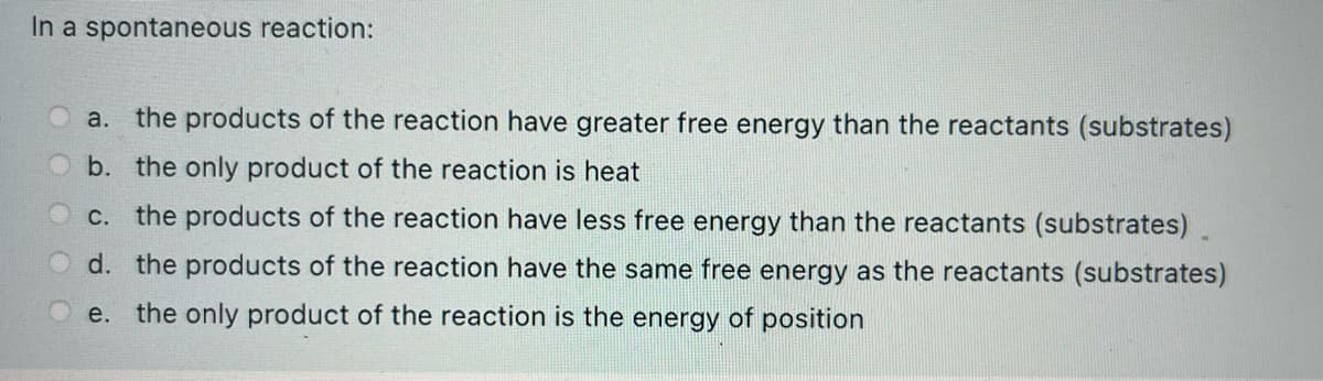 In a spontaneous reaction:
a. the products of the reaction have greater free energy than the reactants (substrates)
b. the only product of the reaction is heat
C. the products of the reaction have less free energy than the reactants (substrates).
d. the products of the reaction have the same free energy as the reactants (substrates)
e.
the only product of the reaction is the energy of position
