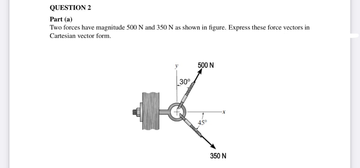 QUESTION 2
Part (a)
Two forces have magnitude 500 N and 350 N as shown in figure. Express these force vectors in
Cartesian vector form.
y
500 N
30°
350 N
