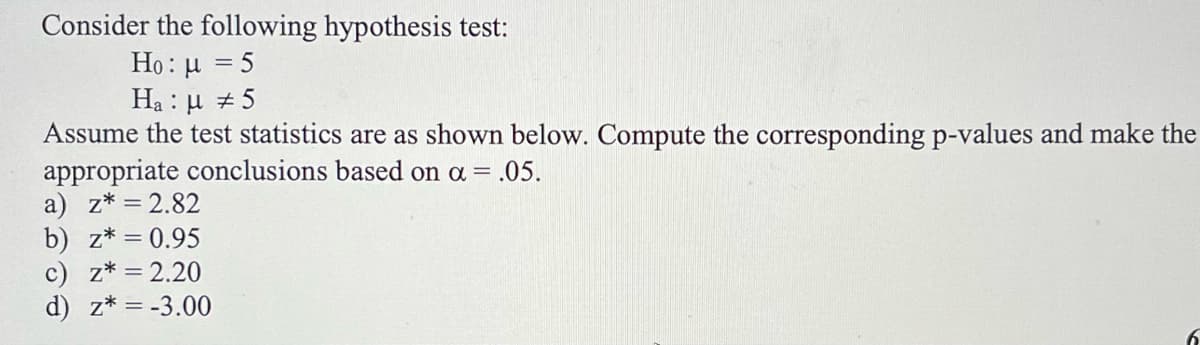 Consider the following hypothesis test:
Họ : µ = 5
Ha : µ + 5
Assume the test statistics are as shown below. Compute the corresponding p-values and make the
appropriate conclusions based on a = .05.
a) z* = 2.82
b) z* = 0.95
c) z* = 2.20
d) z* = -3.00
%3D
6.
