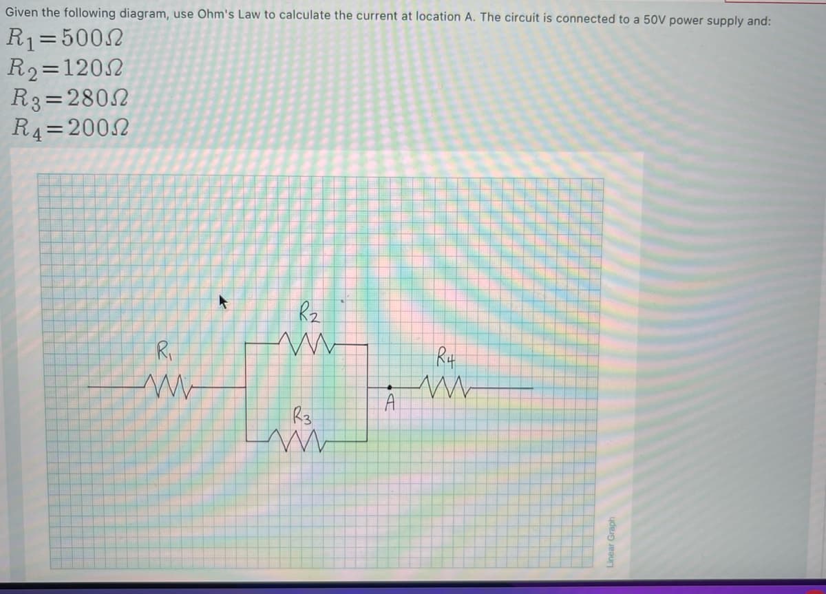 Given the following diagram, use Ohm's Law to calculate the current at location A. The circuit is connected to a 50V power supply and:
R1=5002
R2=1202
R3=2802
R4=2002
Rz
Ri
Rt
Linear Graph
