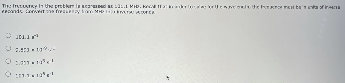 The frequency in the problem is expressed as 101.1 MHz. Recall that in order to solve for the wavelength, the frequency must be in units of inverse
seconds. Convert the frequency from MHz into inverse seconds.
101.1 s1
9.891 x 10-9 s1
1.011 x 106 s-1
101.1 x 106 s1
