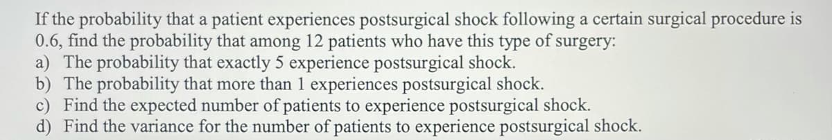 If the probability that a patient experiences postsurgical shock following a certain surgical procedure is
0.6, find the probability that among 12 patients who have this type of surgery:
a) The probability that exactly 5 experience postsurgical shock.
b) The probability that more than 1 experiences postsurgical shock.
c) Find the expected number of patients to experience postsurgical shock.
d) Find the variance for the number of patients to experience postsurgical shock.
