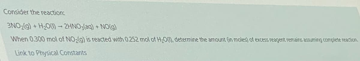 Consider the reaction:
3NO2(g) + H2O(1) - 2HNO3(aq) + NO(g)
When 0.300 mol of NO,(g) is reacted with 0.252 mol of H,O(0), determine the amount (in moles) of excess reagent remains assuming complete reaction.
Link to Physical Constants
