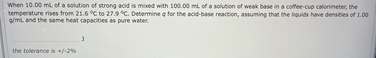 When 10.00 mL of a solution of strong acid is mixed with 100.00 mL of a solution of weak base in a coffee-cup calorimeter, the
temperature rises from 21.6 °C to 27.9 °C. Determine q for the acid-base reaction, assuming that the liquids have densities of 1.00
g/mL and the same heat capacities as pure water.
the tolerance is +/-2%
