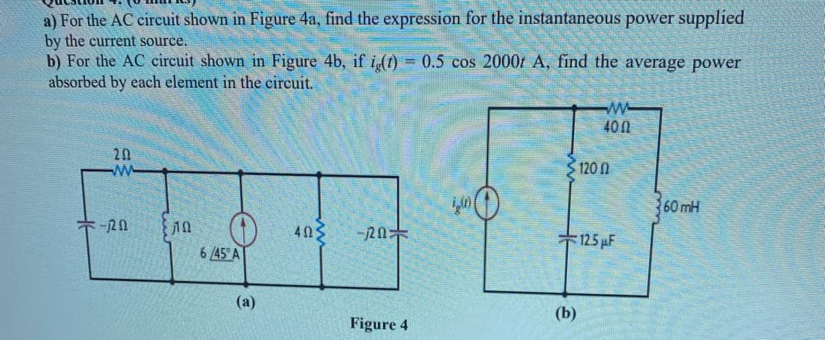 a) For the AC circuit shown in Figure 4a, find the expression for the instantaneous power supplied
by the current source.
b) For the AC circuit shown in Figure 4b, if i(1) = 0.5 cos 2000t A, find the average power
absorbed by each element in the cireuit.
400
20
120 0
60 mH
403
-120
125 µF
6/45 A
(a)
(b)
Figure 4
