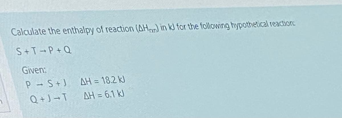 Calculate the enthalpy of reaction (AH) in kJ for the following hypothetical reaction:
S+T→P + Q
Given:
P S+J
Q + J → T
AH = 18.2 kJ
AH = 6.1 kJ
