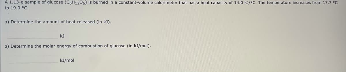 A 1.13-g sample of glucose (C6H1206) is burned in a constant-volume calorimeter that has a heat capacity of 14.0 kJ/°C. The temperature increases from 17.7 °C
to 19.0 °C.
a) Determine the amount of heat released (in kJ).
kJ
b) Determine the molar energy of combustion of glucose (in kJ/mol).
kJ/mol
