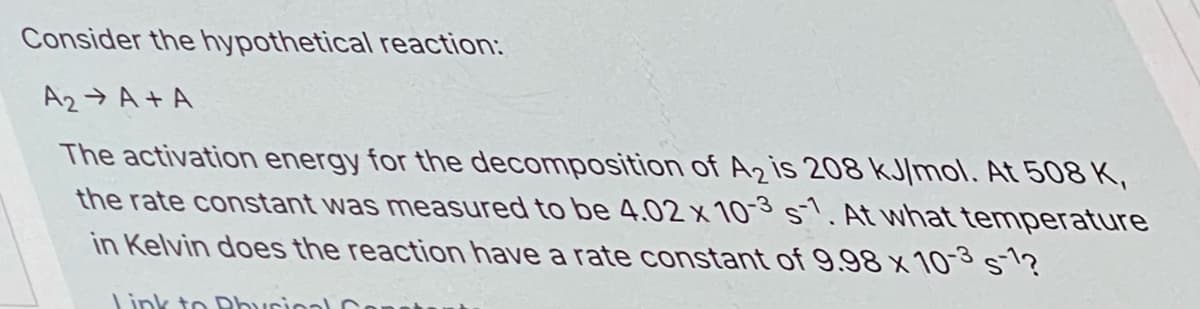 Consider the hypothetical reaction:
A2→ A + A
The activation energy for the decomposition of A2 is 208 kJ/mol. At 508 K,
the rate constant was measured to be 4.02 x 103 s. At what temperature
in Kelvin does the reaction have a rate constant of 9.98 x 10-3 s1?
Link to Dburioal
