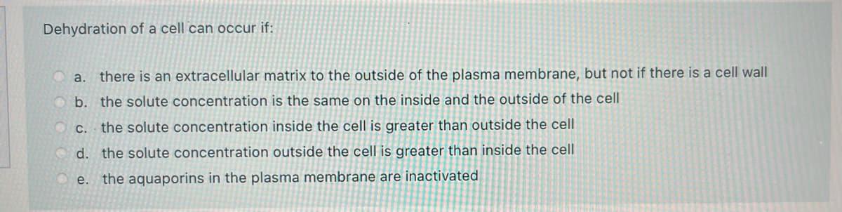 Dehydration of a cell can occur if:
O a.
there is an extracellular matrix to the outside of the plasma membrane, but not if there is a cell wall
b. the solute concentration is the same on the inside and the outside of the cell
O C. the solute concentration inside the cell is greater than outside the cell
d. the solute concentration outside the cell is greater than inside the cell
e. the aquaporins in the plasma membrane are inactivated
