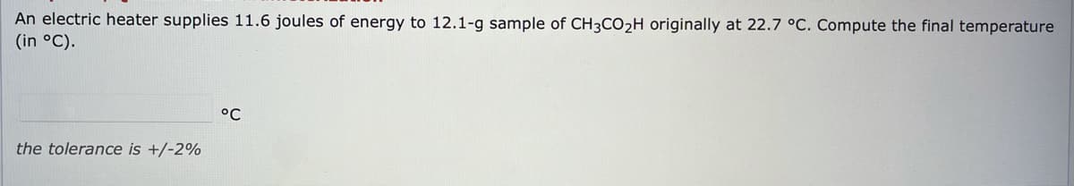 An electric heater supplies 11.6 joules of energy to 12.1-g sample of CH3CO2H originally at 22.7 °C. Compute the final temperature
(in °C).
°C
the tolerance is +/-2%
