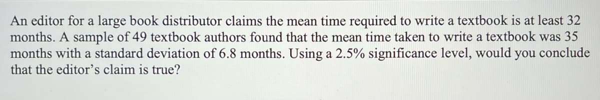 An editor for a large book distributor claims the mean time required to write a textbook is at least 32
months. A sample of 49 textbook authors found that the mean time taken to write a textbook was 35
months with a standard deviation of 6.8 months. Using a 2.5% significance level, would you conclude
that the editor's claim is true?
