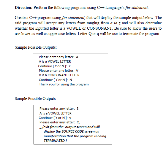 Direction: Perform the following programs using C++ Language's for statement.
Create a C++ program using for statement, that will display the sample output below. The
said program will accept any letters from ranging from a to : and will also determine
whether the inputted letter is a VOWEL or CONSONANT. Be sure to allow the users to
use lower as well as uppercase letters. Letter Q or q will be use to terminate the program.
Sample Possible Outputs:
Please enter any letter: A
Ais a VOWEL LETTER
Continue [ Y or N]: Y
Please enter any letter: V
V is a CONSONANT LETTER
Continue [ Y or N ]: N
Thank you for using the program
Sample Possible Outputs:
Please enter any letter: S
A is a VOWEL LETTER
Continue [Y or N ]: y
Please enter any letter: Q
- (exit from the output screen and will
display the SOURCE CODE screen as
manifestation that the program is being
TERMINATED )
