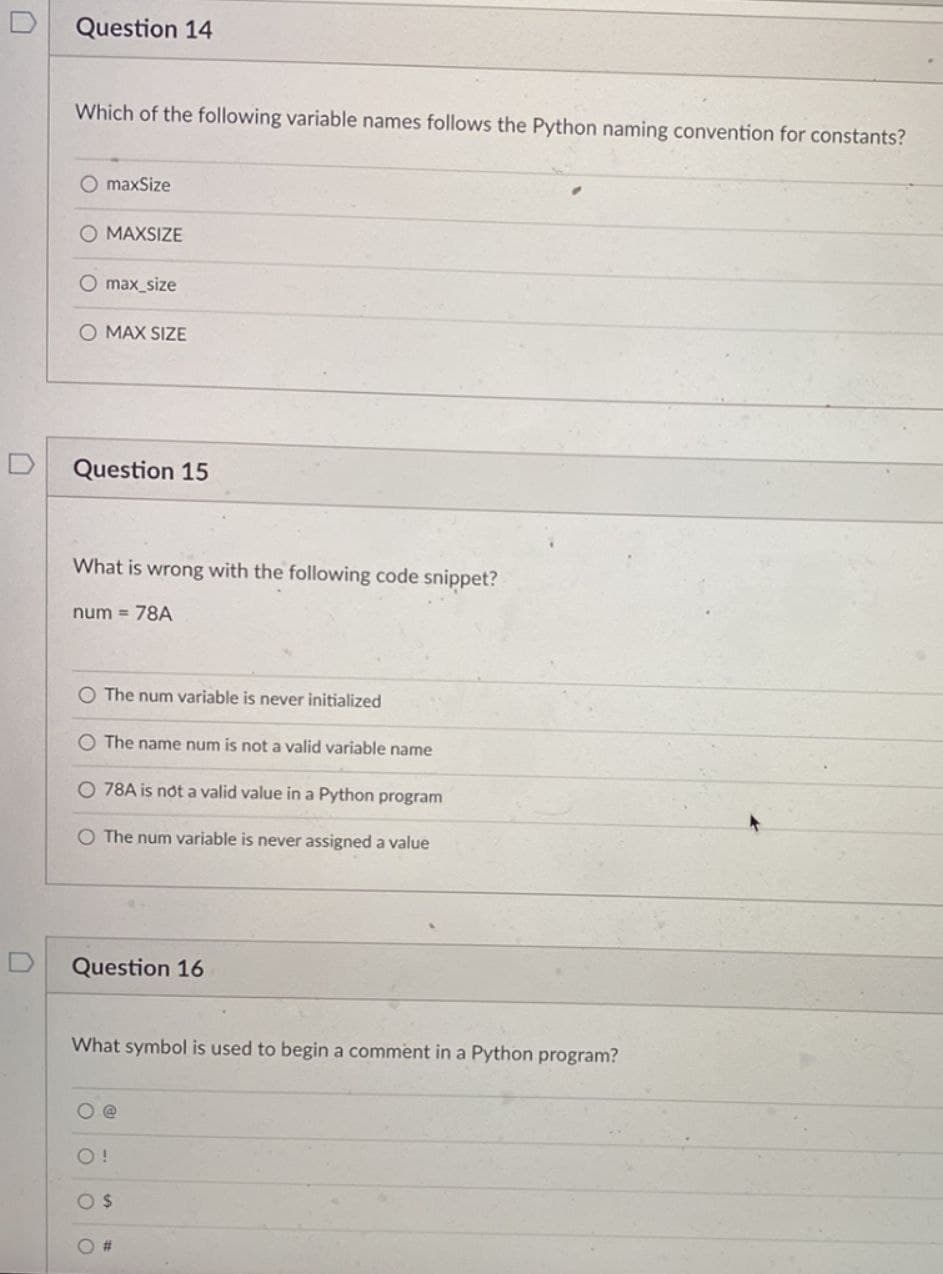 Question 14
Which of the following variable names follows the Python naming convention for constants?
O maxSize
O MAXSIZE
O max_size
O MAX SIZE
Question 15
What is wrong with the following code snippet?
num= 78A
O The num variable is never initialized
O The name num is not a valid variable name
O 78A is not a valid value in a Python program
O The num variable is never assigned a value
Question 16
What symbol is used to begin a comment in a Python program?
O!
O $
#