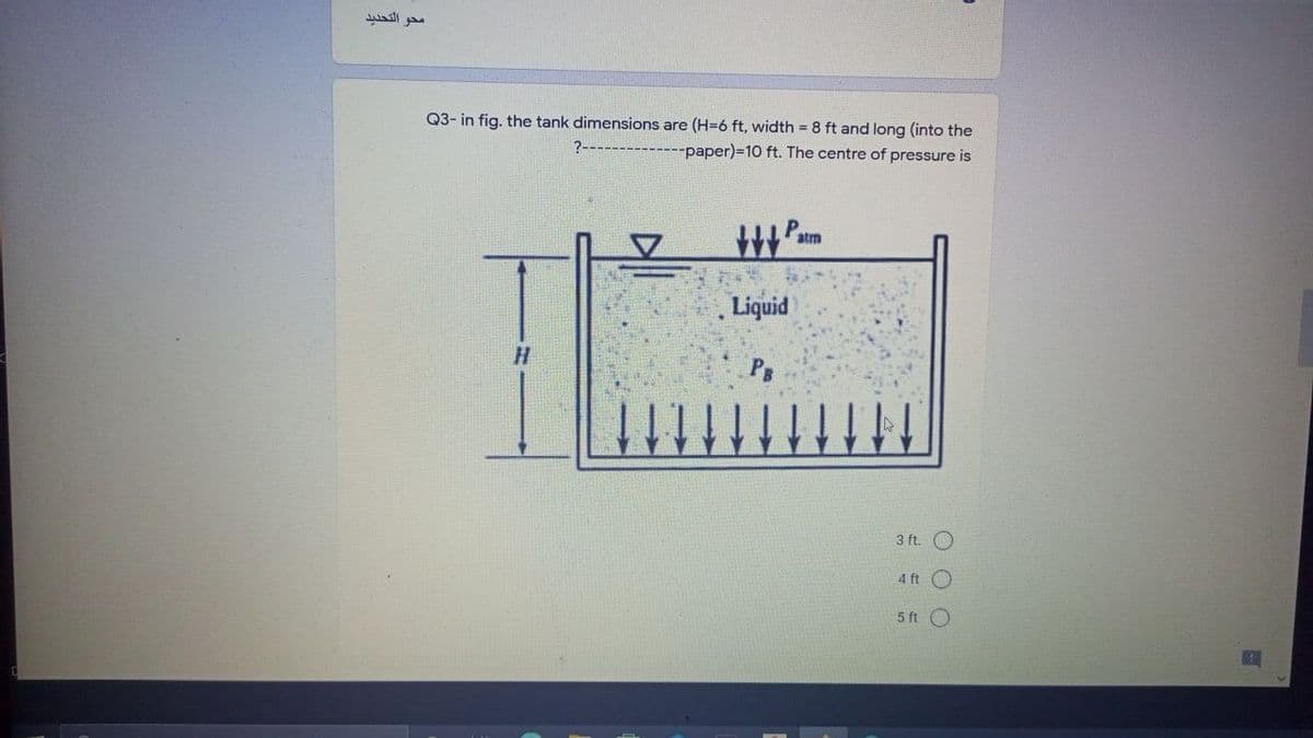 محو التحديد
Q3- in fig. the tank dimensions are (H=6 ft, width = 8 ft and long (into the
-paper)%-D10 ft. The centre of pressure is
atm
Liquid
3 ft. O
4 ft
5 ft O
