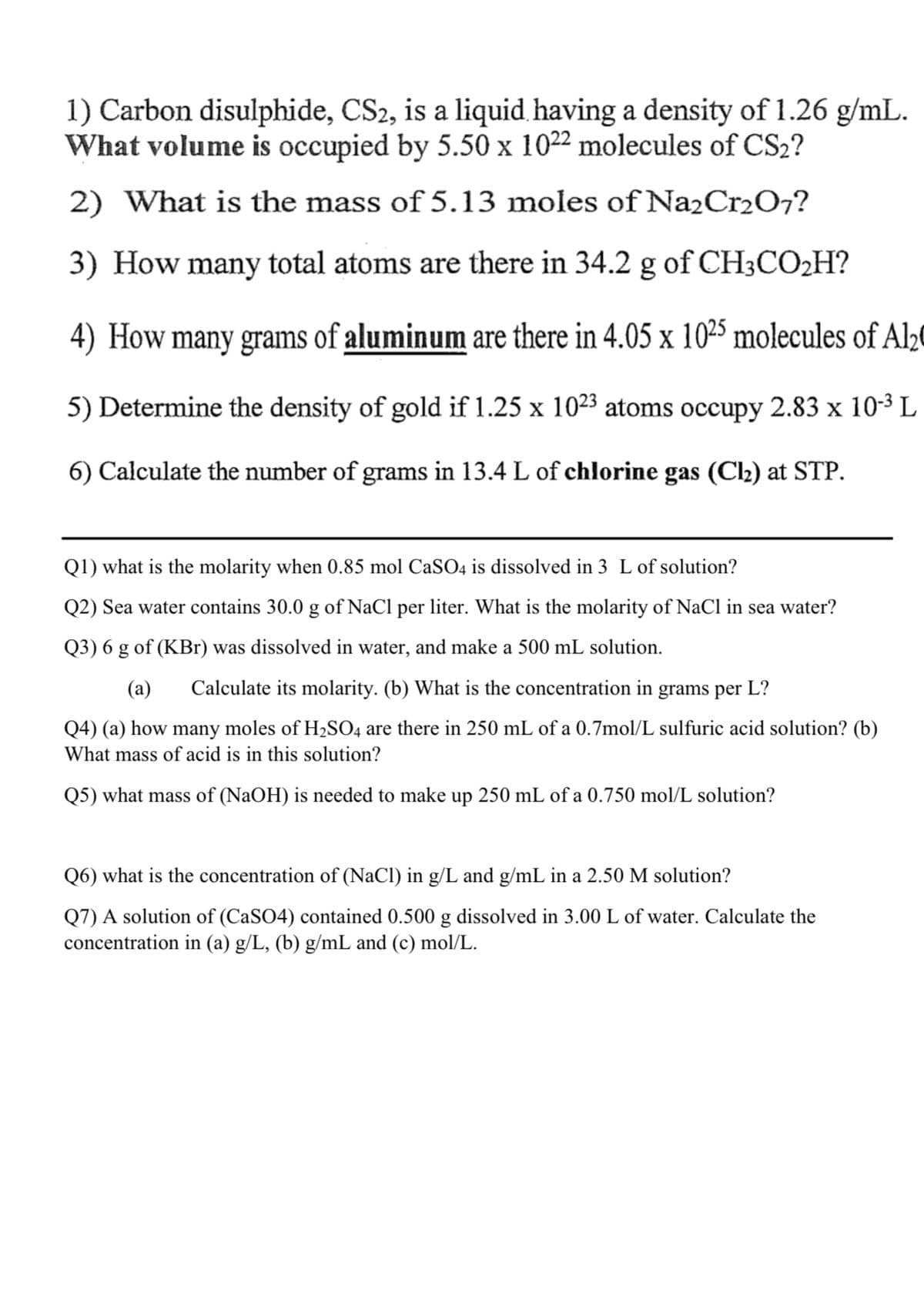 1) Carbon disulphide, CS2, is a liquid. having a density of 1.26 g/mL.
What volume is occupied by 5.50 x 1022 molecules of CS2?
2) What is the mass of 5.13 moles of Na2Cr2O7?
3) How many total atoms are there in 34.2 g of CH3CO2H?
4) How many grams of aluminum are there in 4.05 x 1025 molecules of Al20
5) Determine the density of gold if 1.25 x 1023 atoms occupy 2.83 x 10-3 L
6) Calculate the number of grams in 13.4 L of chłorine gas (Cl2) at STP.
Q1) what is the molarity when 0.85 mol CaSO4 is dissolved in 3 L of solution?
Q2) Sea water contains 30.0 g of NaCl per liter. What is the molarity of NaCl in sea water?
Q3) 6 g of (KBr) was dissolved in water, and make a 500 mL solution.
(a)
Calculate its molarity. (b) What is the concentration in grams per L?
Q4) (a) how many moles of H2SO4 are there in 250 mL of a 0.7mol/L sulfuric acid solution? (b)
What mass of acid is in this solution?
Q5) what mass of (NaOH) is needed to make up 250 mL of a 0.750 mol/L solution?
Q6) what is the concentration of (NaCl) in g/L and g/mL in a 2.50 M solution?
Q7) A solution of (CaSO4) contained 0.500 g dissolved in 3.00 L of water. Calculate the
concentration in (a) g/L, (b) g/mL and (c) mol/L.
