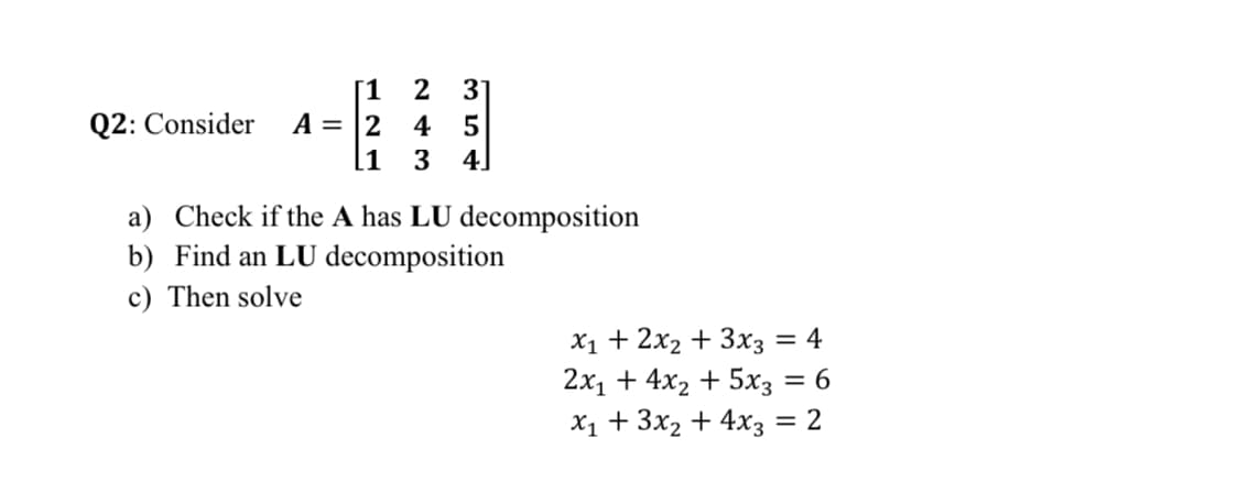 2 3]
[1
A = |2 4 5
[i
Q2: Consider
4]
a) Check if the A has LU decomposition
b) Find an LU decomposition
c) Then solve
X1 + 2x2 + 3x3 = 4
2х1 + 4x2 + 5хз — 6
X1 + 3x2 + 4x3
= 2
