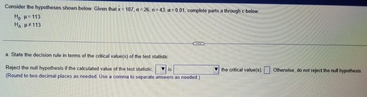 Consider the hypotheses shown below. Given that x = 107, o=26, n = 43, α=0.01, complete parts a through c below.
H₁ μ = 113
HA: H#113
a. State the decision rule in terms of the critical value(s) of the test statistic.
Reject the null hypothesis if the calculated value of the test statistic, is
(Round to two decimal places as needed. Use a comma to separate answers as needed.)
the critical value(s). Otherwise, do not reject the null hypothesis.