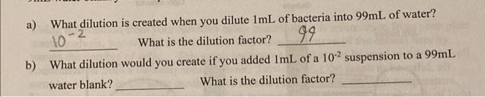 a) What dilution is created when you dilute 1mL of bacteria into 99mL of water?
10-
What is the dilution factor?
99
b) What dilution would you create if you added 1mL of a 10-2 suspension to a 99mL
What is the dilution factor?
water blank?