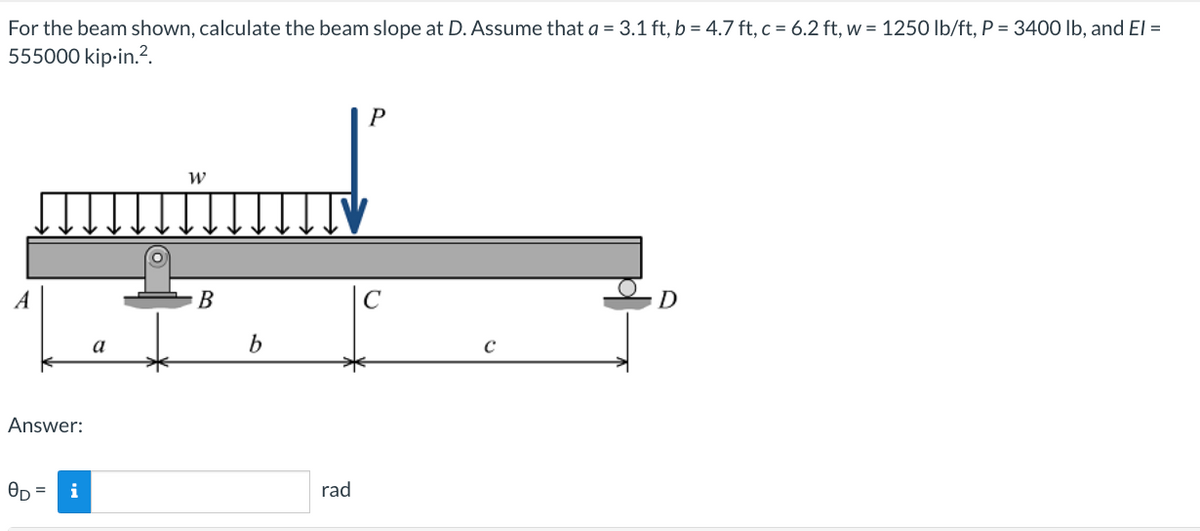 For the beam shown, calculate the beam slope at D. Assume that a = 3.1 ft, b = 4.7 ft, c = 6.2 ft, w = 1250 lb/ft, P = 3400 lb, and El =
555000 kip-in.².
Answer:
8D =
i
a
W
B
b
rad
P
с
C
D