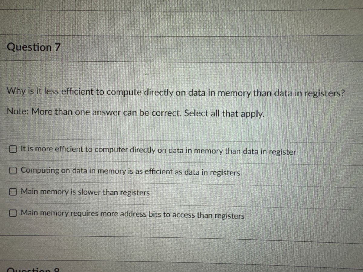 Question 7
Why is it less efficient to compute directly on data in memory than data in registers?
Note: More than one answer can be correct. Select all that apply.
It is more efficient to computer directly on data in memory than data in register
Computing on data in memory is as efficient as data in registers
Main memory is slower than registers
Main memory requires more address bits to access than registers
LEEEEE!
Quection 9